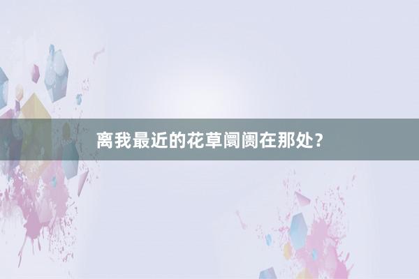 离我最近的花草阛阓在那处？